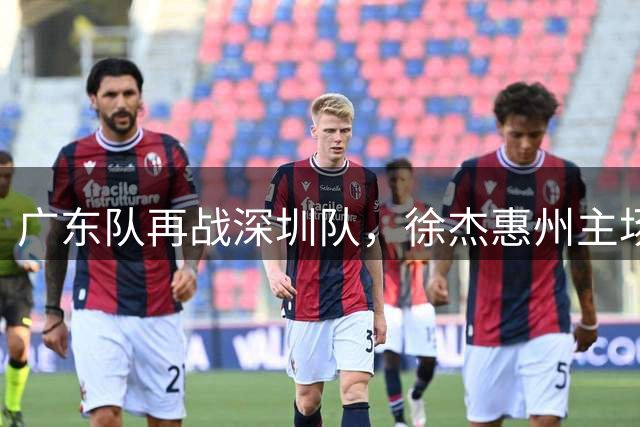 广东队再战深圳队，徐杰惠州主场备受期待